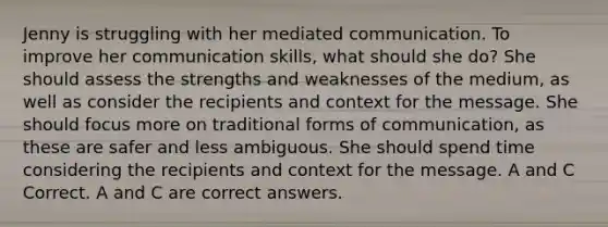 Jenny is struggling with her mediated communication. To improve her communication skills, what should she do? She should assess the strengths and weaknesses of the medium, as well as consider the recipients and context for the message. She should focus more on traditional forms of communication, as these are safer and less ambiguous. She should spend time considering the recipients and context for the message. A and C Correct. A and C are correct answers.