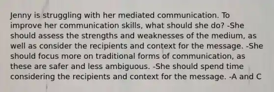 Jenny is struggling with her mediated communication. To improve her communication skills, what should she do? -She should assess the strengths and weaknesses of the medium, as well as consider the recipients and context for the message. -She should focus more on traditional forms of communication, as these are safer and less ambiguous. -She should spend time considering the recipients and context for the message. -A and C