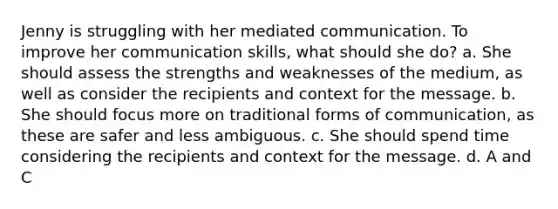 Jenny is struggling with her mediated communication. To improve her communication skills, what should she do? a. She should assess the strengths and weaknesses of the medium, as well as consider the recipients and context for the message. b. She should focus more on traditional forms of communication, as these are safer and less ambiguous. c. She should spend time considering the recipients and context for the message. d. A and C