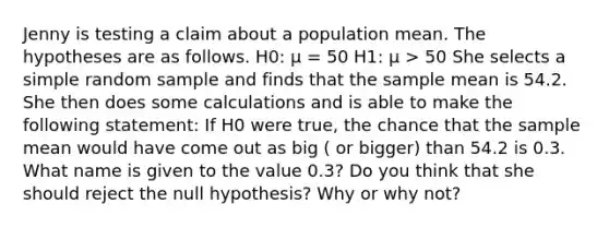 Jenny is testing a claim about a population mean. The hypotheses are as follows. H0: µ = 50 H1: µ > 50 She selects a simple random sample and finds that the sample mean is 54.2. She then does some calculations and is able to make the following statement: If H0 were true, the chance that the sample mean would have come out as big ( or bigger) than 54.2 is 0.3. What name is given to the value 0.3? Do you think that she should reject the null hypothesis? Why or why not?