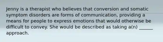 Jenny is a therapist who believes that conversion and somatic symptom disorders are forms of communication, providing a means for people to express emotions that would otherwise be difficult to convey. She would be described as taking a(n) ______ approach.