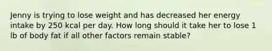 Jenny is trying to lose weight and has decreased her energy intake by 250 kcal per day. How long should it take her to lose 1 lb of body fat if all other factors remain stable?