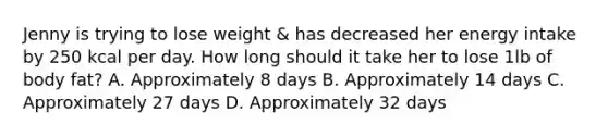 Jenny is trying to lose weight & has decreased her energy intake by 250 kcal per day. How long should it take her to lose 1lb of body fat? A. Approximately 8 days B. Approximately 14 days C. Approximately 27 days D. Approximately 32 days