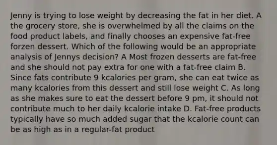 Jenny is trying to lose weight by decreasing the fat in her diet. A the grocery store, she is overwhelmed by all the claims on the food product labels, and finally chooses an expensive fat-free forzen dessert. Which of the following would be an appropriate analysis of Jennys decision? A Most frozen desserts are fat-free and she should not pay extra for one with a fat-free claim B. Since fats contribute 9 kcalories per gram, she can eat twice as many kcalories from this dessert and still lose weight C. As long as she makes sure to eat the dessert before 9 pm, it should not contribute much to her daily kcalorie intake D. Fat-free products typically have so much added sugar that the kcalorie count can be as high as in a regular-fat product