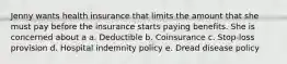 Jenny wants health insurance that limits the amount that she must pay before the insurance starts paying benefits. She is concerned about a a. Deductible b. Coinsurance c. Stop-loss provision d. Hospital indemnity policy e. Dread disease policy