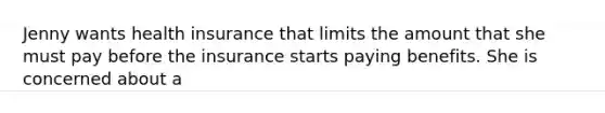 Jenny wants health insurance that limits the amount that she must pay before the insurance starts paying benefits. She is concerned about a