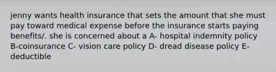 jenny wants health insurance that sets the amount that she must pay toward medical expense before the insurance starts paying benefits/. she is concerned about a A- hospital indemnity policy B-coinsurance C- vision care policy D- dread disease policy E- deductible