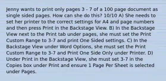 Jenny wants to print only pages 3 - 7 of a 100 page document as single sided pages. How can she do this? 10/10 A) She needs to set her printer to the correct settings for A4 and page numbers and then press Print in the Backstage View. B) In the Backstage View next to the Print tab under pages, she must set the Print Custom Range to 3-7 and print One Sided settings. C) In the Backstage View under Word Options, she must set the Print Custom Range to 3-7 and Print One Side Only under Printer. D) Under Print in the Backstage View, she must set 3-7 in the Copies box under Print and ensure 1 Page Per Sheet is selected under Pages.