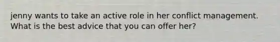 jenny wants to take an active role in her conflict management. What is the best advice that you can offer her?