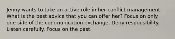 Jenny wants to take an active role in her conflict management. What is the best advice that you can offer her? Focus on only one side of the communication exchange. Deny responsibility. Listen carefully. Focus on the past.