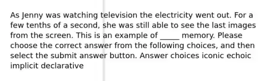 As Jenny was watching television the electricity went out. For a few tenths of a second, she was still able to see the last images from the screen. This is an example of _____ memory. Please choose the correct answer from the following choices, and then select the submit answer button. Answer choices iconic echoic implicit declarative