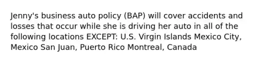 Jenny's business auto policy (BAP) will cover accidents and losses that occur while she is driving her auto in all of the following locations EXCEPT: U.S. Virgin Islands Mexico City, Mexico San Juan, Puerto Rico Montreal, Canada