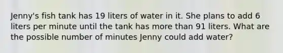 Jenny's fish tank has 19 liters of water in it. She plans to add 6 liters per minute until the tank has more than 91 liters. What are the possible number of minutes Jenny could add water?