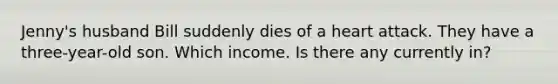 Jenny's husband Bill suddenly dies of a heart attack. They have a three-year-old son. Which income. Is there any currently in?