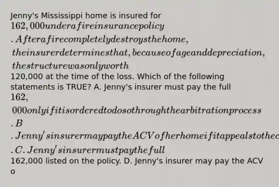 Jenny's Mississippi home is insured for 162,000 under a fire insurance policy. After a fire completely destroys the home, the insurer determines that, because of age and depreciation, the structure was only worth120,000 at the time of the loss. Which of the following statements is TRUE? A. Jenny's insurer must pay the full 162,000 only if it is ordered to do so through the arbitration process. B. Jenny's insurer may pay the ACV of her home if it appeals to the commissioner to have an appraiser from the state come out and confirm its estimates and authorize the claim payment. C. Jenny's insurer must pay the full162,000 listed on the policy. D. Jenny's insurer may pay the ACV o