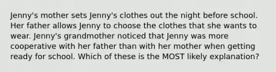 Jenny's mother sets Jenny's clothes out the night before school. Her father allows Jenny to choose the clothes that she wants to wear. Jenny's grandmother noticed that Jenny was more cooperative with her father than with her mother when getting ready for school. Which of these is the MOST likely explanation?