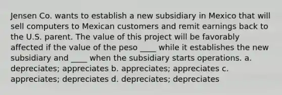 Jensen Co. wants to establish a new subsidiary in Mexico that will sell computers to Mexican customers and remit earnings back to the U.S. parent. The value of this project will be favorably affected if the value of the peso ____ while it establishes the new subsidiary and ____ when the subsidiary starts operations. a. depreciates; appreciates b. appreciates; appreciates c. appreciates; depreciates d. depreciates; depreciates