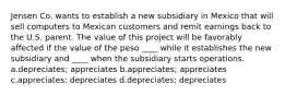 Jensen Co. wants to establish a new subsidiary in Mexico that will sell computers to Mexican customers and remit earnings back to the U.S. parent. The value of this project will be favorably affected if the value of the peso ____ while it establishes the new subsidiary and ____ when the subsidiary starts operations. a.depreciates; appreciates b.appreciates; appreciates c.appreciates; depreciates d.depreciates; depreciates