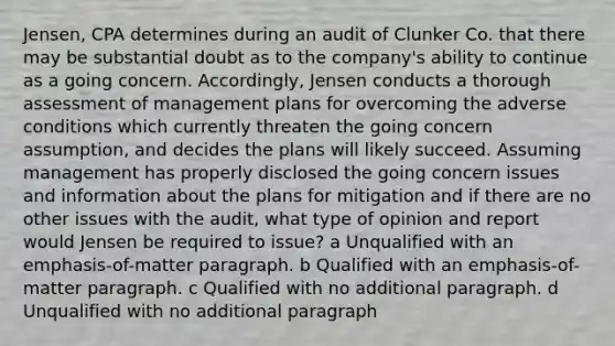 Jensen, CPA determines during an audit of Clunker Co. that there may be substantial doubt as to the company's ability to continue as a going concern. Accordingly, Jensen conducts a thorough assessment of management plans for overcoming the adverse conditions which currently threaten the going concern assumption, and decides the plans will likely succeed. Assuming management has properly disclosed the going concern issues and information about the plans for mitigation and if there are no other issues with the audit, what type of opinion and report would Jensen be required to issue? a Unqualified with an emphasis-of-matter paragraph. b Qualified with an emphasis-of-matter paragraph. c Qualified with no additional paragraph. d Unqualified with no additional paragraph