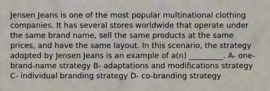 Jensen Jeans is one of the most popular multinational clothing companies. It has several stores worldwide that operate under the same brand name, sell the same products at the same prices, and have the same layout. In this scenario, the strategy adopted by Jensen Jeans is an example of a(n) _________. A- one-brand-name strategy B- adaptations and modifications strategy C- individual branding strategy D- co-branding strategy