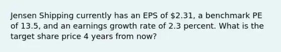 Jensen Shipping currently has an EPS of 2.31, a benchmark PE of 13.5, and an earnings growth rate of 2.3 percent. What is the target share price 4 years from now?