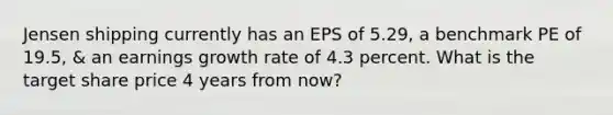 Jensen shipping currently has an EPS of 5.29, a benchmark PE of 19.5, & an earnings growth rate of 4.3 percent. What is the target share price 4 years from now?