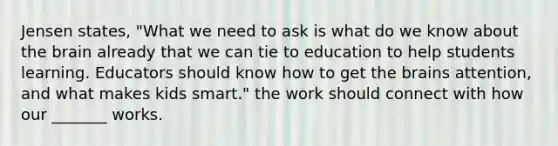 Jensen states, "What we need to ask is what do we know about the brain already that we can tie to education to help students learning. Educators should know how to get the brains attention, and what makes kids smart." the work should connect with how our _______ works.