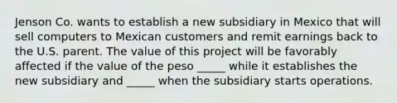 Jenson Co. wants to establish a new subsidiary in Mexico that will sell computers to Mexican customers and remit earnings back to the U.S. parent. The value of this project will be favorably affected if the value of the peso _____ while it establishes the new subsidiary and _____ when the subsidiary starts operations.