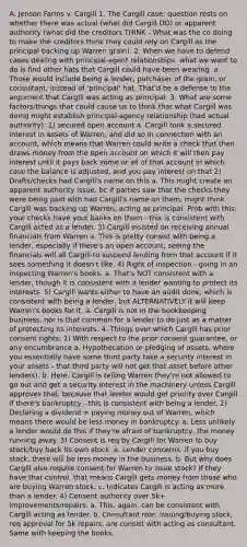 A. Jenson Farms v. Cargill 1. The Cargill case: question rests on whether there was actual (what did Cargill DO) or apparent authority (what did the creditors THINK - What was the co doing to make the creditors think they could rely on Cargill as the principal backing up Warren grain). 2. When we have to defend cases dealing with principal-agent relationships, what we want to do is find other hats that Cargill could have been wearing. a. Those would include being a lender, purchaser of the grain, or consultant, instead of 'principal' hat. That'd be a defense to the argument that Cargill was acting as principal. 3. What are some factors/things that could cause us to think that what Cargill was doing might establish principal-agency relationship (had actual authority): 1) secured open account a. Cargill took a secured interest in assets of Warren, and did so in connection with an account, which means that Warren could write a check that then draws money from the open account on which it will then pay interest until it pays back some or all of that account in which case the balance is adjusted, and you pay interest on that 2) Drafts/checks had Cargill's name on this a. This might create an apparent authority issue, bc if parties saw that the checks they were being paid with had Cargill's name on them, might think Cargill was backing up Warren, acting as principal. Prob with this: your checks have your banks on them - this is consistent with Cargill acted as a lender. 3) Cargill insisted on receiving annual financials from Warren a. This is pretty consist with being a lender, especially if there's an open account; seeing the financials will all Cargill to suspend lending from that account if it sees something it doesn't like. 4) Right of inspection - going in an inspecting Warren's books. a. That's NOT consistent with a lender, though it is consistent with a lender wanting to protect its interests. 5) Cargill wants either to have an audit done, which is consistent with being a lender, but ALTERNATIVELY it will keep Warren's books for it. a. Cargill is not in the bookkeeping business, nor is that common for a lender to do just as a matter of protecting its interests. 4. Things over which Cargill has prior consent rights: 1) With respect to the prior consent guarantee, or any encumbrance a. Hypothecation or pledging of assets, where you essentially have some third party take a security interest in your assets - that third party will not get that asset before other lenders). b. Here, Cargill is telling Warren they're not allowed to go out and get a security interest in the machinery unless Cargill approves that, because that lender would get priority over Cargill if there's bankruptcy - this is consistent with being a lender. 2) Declaring a dividend = paying money out of Warren, which means there would be less money in bankruptcy. a. Less unlikely a lender would do this if they're afraid of bankruptcy, the money running away. 3) Consent is req by Cargill for Warren to buy stock/buy back its own stock. a. Lender concerns: if you buy stock, there will be less money in the business. b. But why does Cargill also require consent for Warren to issue stock? If they have that control, that means Cargill gets money from those who are buying Warren stock. c. Indicates Cargill is acting as more than a lender. 4) Consent authority over 5k+ improvements/repairs. a. This, again, can be consistent with Cargill acting as lender. b. Consultant role: issuing/buying stock, req approval for 5k repairs, are consist with acting as consultant. Same with keeping the books.