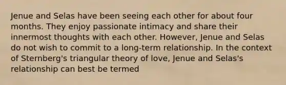 Jenue and Selas have been seeing each other for about four months. They enjoy passionate intimacy and share their innermost thoughts with each other. However, Jenue and Selas do not wish to commit to a long-term relationship. In the context of Sternberg's triangular theory of love, Jenue and Selas's relationship can best be termed