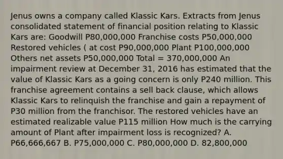 Jenus owns a company called Klassic Kars. Extracts from Jenus consolidated statement of financial position relating to Klassic Kars are: Goodwill P80,000,000 Franchise costs P50,000,000 Restored vehicles ( at cost P90,000,000 Plant P100,000,000 Others net assets P50,000,000 Total = 370,000,000 An impairment review at December 31, 2016 has estimated that the value of Klassic Kars as a going concern is only P240 million. This franchise agreement contains a sell back clause, which allows Klassic Kars to relinquish the franchise and gain a repayment of P30 million from the franchisor. The restored vehicles have an estimated realizable value P115 million How much is the carrying amount of Plant after impairment loss is recognized? A. P66,666,667 B. P75,000,000 C. P80,000,000 D. 82,800,000