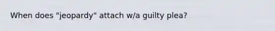 When does "jeopardy" attach w/a guilty plea?