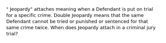 " Jeopardy" attaches meaning when a Defendant is put on trial for a specific crime. Double Jeopardy means that the same Defendant cannot be tried or punished or sentenced for that same crime twice. When does Jeopardy attach in a criminal jury trial?