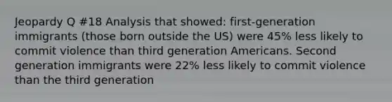 Jeopardy Q #18 Analysis that showed: first-generation immigrants (those born outside the US) were 45% less likely to commit violence than third generation Americans. Second generation immigrants were 22% less likely to commit violence than the third generation