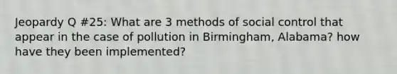 Jeopardy Q #25: What are 3 methods of social control that appear in the case of pollution in Birmingham, Alabama? how have they been implemented?