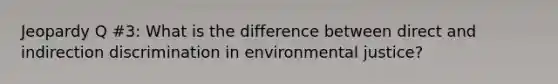 Jeopardy Q #3: What is the difference between direct and indirection discrimination in environmental justice?