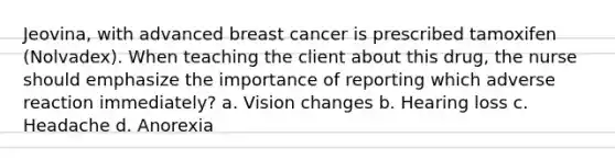 Jeovina, with advanced breast cancer is prescribed tamoxifen (Nolvadex). When teaching the client about this drug, the nurse should emphasize the importance of reporting which adverse reaction immediately? a. Vision changes b. Hearing loss c. Headache d. Anorexia