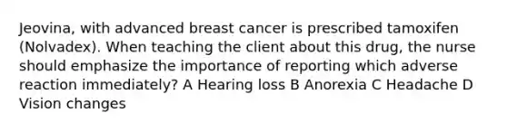 Jeovina, with advanced breast cancer is prescribed tamoxifen (Nolvadex). When teaching the client about this drug, the nurse should emphasize the importance of reporting which adverse reaction immediately? A Hearing loss B Anorexia C Headache D Vision changes