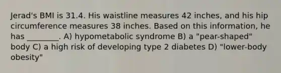 Jerad's BMI is 31.4. His waistline measures 42 inches, and his hip circumference measures 38 inches. Based on this information, he has ________. A) hypometabolic syndrome B) a "pear-shaped" body C) a high risk of developing type 2 diabetes D) "lower-body obesity"