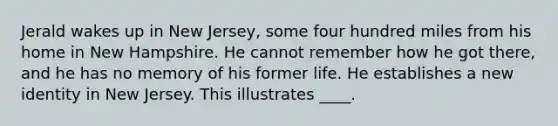 ​Jerald wakes up in New Jersey, some four hundred miles from his home in New Hampshire. He cannot remember how he got there, and he has no memory of his former life. He establishes a new identity in New Jersey. This illustrates ____.