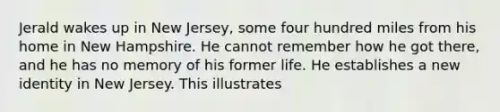 Jerald wakes up in New Jersey, some four hundred miles from his home in New Hampshire. He cannot remember how he got there, and he has no memory of his former life. He establishes a new identity in New Jersey. This illustrates