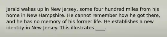 Jerald wakes up in New Jersey, some four hundred miles from his home in New Hampshire. He cannot remember how he got there, and he has no memory of his former life. He establishes a new identity in New Jersey. This illustrates ____.