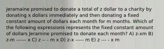 Jeramaine promised to donate a total of z dollar to a charity by donating x dollars immediately and then donating a fixed constant amount of dollars each month for m months. Which of the following expressions represents the fixed constant amount of dollars Jeramine promised to donate each month? A) z-xm B) z-m ------ x C) z -- - m x D) z-x ----- m E) z --- - x m