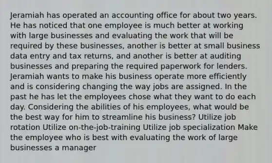 Jeramiah has operated an accounting office for about two years. He has noticed that one employee is much better at working with large businesses and evaluating the work that will be required by these businesses, another is better at small business data entry and tax returns, and another is better at auditing businesses and preparing the required paperwork for lenders. Jeramiah wants to make his business operate more efficiently and is considering changing the way jobs are assigned. In the past he has let the employees chose what they want to do each day. Considering the abilities of his employees, what would be the best way for him to streamline his business? Utilize job rotation Utilize on-the-job-training Utilize job specialization Make the employee who is best with evaluating the work of large businesses a manager