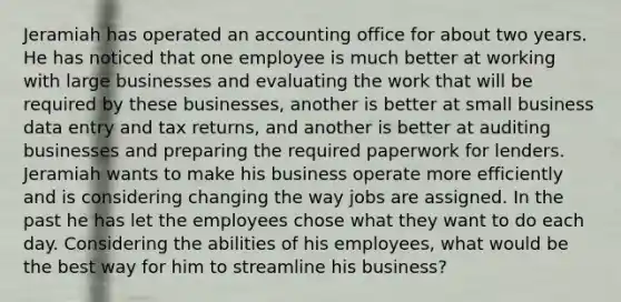 Jeramiah has operated an accounting office for about two years. He has noticed that one employee is much better at working with large businesses and evaluating the work that will be required by these businesses, another is better at small business data entry and tax returns, and another is better at auditing businesses and preparing the required paperwork for lenders. Jeramiah wants to make his business operate more efficiently and is considering changing the way jobs are assigned. In the past he has let the employees chose what they want to do each day. Considering the abilities of his employees, what would be the best way for him to streamline his business?