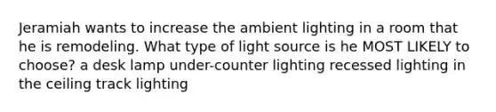 Jeramiah wants to increase the ambient lighting in a room that he is remodeling. What type of light source is he MOST LIKELY to choose? a desk lamp under-counter lighting recessed lighting in the ceiling track lighting