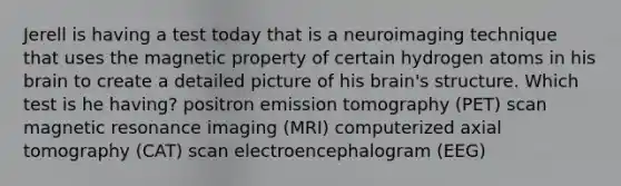 Jerell is having a test today that is a neuroimaging technique that uses the magnetic property of certain hydrogen atoms in his brain to create a detailed picture of his brain's structure. Which test is he having? positron emission tomography (PET) scan magnetic resonance imaging (MRI) computerized axial tomography (CAT) scan electroencephalogram (EEG)