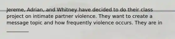 Jereme, Adrian, and Whitney have decided to do their class project on intimate partner violence. They want to create a message topic and how frequently violence occurs. They are in _________