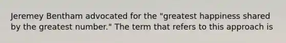 Jeremey Bentham advocated for the "greatest happiness shared by the greatest number." The term that refers to this approach is