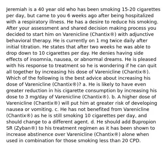 Jeremiah is a 40 year old who has been smoking 15-20 cigarettes per day, but came to you 6 weeks ago after being hospitalized with a respiratory illness. He has a desire to reduce his smoking. After your assessment and shared decision making process you decided to start him on Varenicline (Chantix®) with adjunctive behavioral therapy. He is currently on 1 mg twice daily after initial titration. He states that after two weeks he was able to drop down to 10 cigarettes per day. He denies having side effects of insomnia, nausea, or abnormal dreams. He is pleased with his response to treatment so he is wondering if he can quit all together by increasing his dose of Varenicline (Chantix®). Which of the following is the best advice about increasing his dose of Varenicline (Chantix®)? a. He is likely to have even greater reduction in his cigarette consumption by increasing his dose to 3 mg/day of Varenicline (Chantix®). b. A higher dose of Varenicline (Chantix®) will put him at greater risk of developing nausea or vomiting. c. He has not benefited from Varenicline (Chantix®) as he is still smoking 10 cigarettes per day, and should change to a different agent. d. He should add Bupropion SR (Zyban®) to his treatment regimen as it has been shown to increase abstinence over Varenicline (Chantix®) alone when used in combination for those smoking less than 20 CPD.